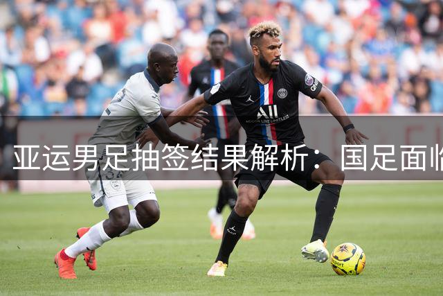 亚运男足抽签结果解析：国足面临强敌，防守成为出线关键