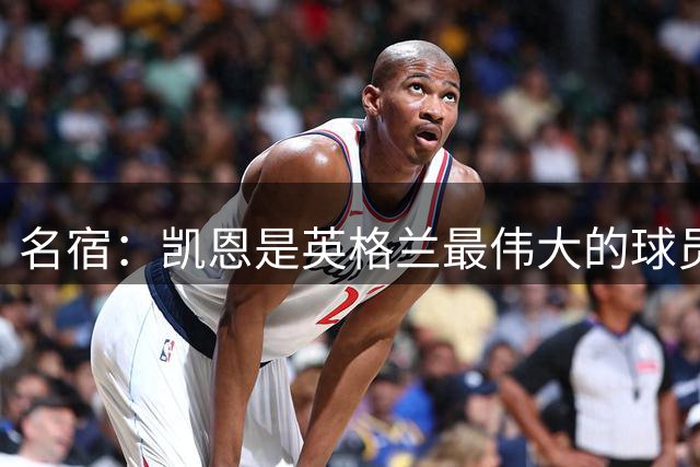 名宿：凯恩是英格兰最伟大的球员之一，但不能被称作史上最伟大