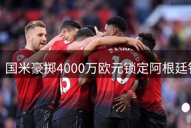 国米豪掷4000万欧元锁定阿根廷铁卫 罗梅罗转会进入倒计时