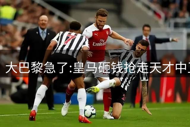 大巴黎急了:皇马砸钱抢走天才中卫,我们绝不陪他们发疯