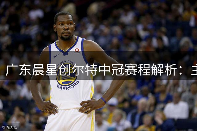 广东晨星创尔特中冠赛程解析：主场优势明显 仅需一次长途远征