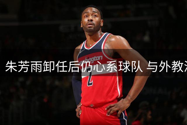 朱芳雨卸任后仍心系球队 与外教深度交接彰显职业担当