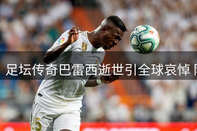 足坛传奇巴雷西逝世引全球哀悼 防守艺术大师永别绿茵场