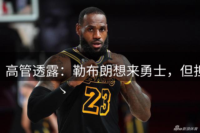 高管透露：勒布朗想来勇士，但担心一个现实问题